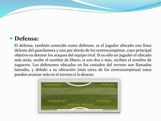  Defensa:
El defensa, también conocido como defensor, es el jugador ubicado una línea
delante del guardameta y una por detrás de los centrocampistas, cuyo principal
objetivo es detener los ataques del equipo rival. Si es sólo un jugador el ubicado
más atrás, recibe el nombre de líbero; si son dos o más, reciben el nombre de
zagueros. Los defensores ubicados en los costados del terreno son llamados
laterales, y debido a su ubicación (más cerca de los centrocampistas) estos
pueden avanzar más en el terreno si lo desean.
 