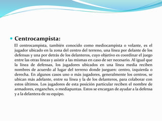  Centrocampista:
El centrocampista, también conocido como mediocampista o volante, es el
jugador ubicado en la zona del centro del terreno, una línea por delante de los
defensas y una por detrás de los delanteros, cuyo objetivo es coordinar el juego
entre las otras líneas y asistir a las mismas en caso de ser necesario. Al igual que
la línea de defensas, los jugadores ubicados en una línea media reciben
nombres de acuerdo al lugar del terreno donde jueguen: centro, izquierda o
derecha. En algunos casos uno o más jugadores, generalmente los centros, se
ubican más adelante, entre su línea y la de los delanteros, para colaborar con
estos últimos. Los jugadores de esta posición particular reciben el nombre de
armadores, enganches, o mediapuntas. Estos se encargan de ayudar a la defensa
y a la delantera de su equipo.
 