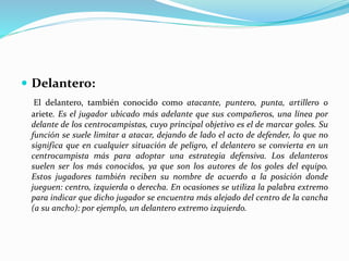  Delantero:
El delantero, también conocido como atacante, puntero, punta, artillero o
ariete. Es el jugador ubicado más adelante que sus compañeros, una línea por
delante de los centrocampistas, cuyo principal objetivo es el de marcar goles. Su
función se suele limitar a atacar, dejando de lado el acto de defender, lo que no
significa que en cualquier situación de peligro, el delantero se convierta en un
centrocampista más para adoptar una estrategia defensiva. Los delanteros
suelen ser los más conocidos, ya que son los autores de los goles del equipo.
Estos jugadores también reciben su nombre de acuerdo a la posición donde
jueguen: centro, izquierda o derecha. En ocasiones se utiliza la palabra extremo
para indicar que dicho jugador se encuentra más alejado del centro de la cancha
(a su ancho): por ejemplo, un delantero extremo izquierdo.
 