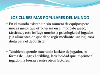 LOS CLUBES MAS POPULARES DEL MUNDO
 En el mundo existen un sin numero de equipos pero
uno es mejor que otro, ya sea en el modo de juego,
tácticas, y esto influye mucho la psicologia del jugador
y la alimentacion que debe regir mediante una rigurosa
dieta para el deportista.
 Tambien depende mucho de la clase de jugador, su
forma de jugar, el dribling, la velocidad que imprime el
jugador, la fuerza y entre otros factores.
 