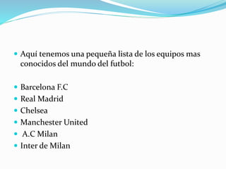  Aquí tenemos una pequeña lista de los equipos mas
conocidos del mundo del futbol:
 Barcelona F.C
 Real Madrid
 Chelsea
 Manchester United
 A.C Milan
 Inter de Milan
 