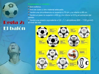 Propiedades y medidas:
             Será esférico.
             Será de cuero u otro material adecuado.
             Tendrá una circunferencia no superior a 70 cm y no inferior a 68 cm.
             Tendrá un peso no superior a 450 g y no inferior a 410 g al comienzo del
           partido.
             Tendrá una presión equivalente a 0,6 – 1,1 atmósferas (600 – 1100 g/cm2)
Regla 2:   al nivel del mar.


El balón
 