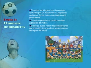 El partido será jugado por dos equipos
               formados por un máximo de 11 jugadores
               cada uno, de los cuales uno jugará como
               guardameta.
Regla 3:         El mínimo permitió un partido es siete
El número      jugadores del fútbol.
                 El equipo puede hacer tres substituciones
de jugadores   por el partido, incluyendo el arquero según
               las reglas del futbol.
 