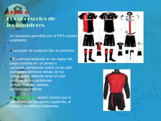 Regla 4:
Los accesorios de
los jugadores
 Un accesorio permitido por el FIFA existen
 solamente:

  Las joyas de cualquier tipo se prohíben.

   El uniforme estándar en las reglas del
 juego consiste en: un jersey o
 camiseta, pantalones cortos (si se usan
 pantalones térmicos debajo de los
 cortos, éstos deberán tener el color
 principal de los pantalones
 cortos), medias, calzado.
 cailleras/espinilleras.

   Guardametas: vestirá colores que lo
 diferencien de los demás jugadores, el
 árbitro y los árbitros asistentes.
 