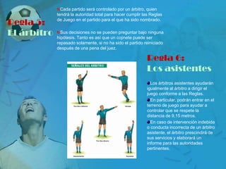 Cada partido será controlado por un árbitro, quien
             tendrá la autoridad total para hacer cumplir las Reglas

Regla 5:     de Juego en el partido para el que ha sido nombrado.


El árbitro     Sus decisiones no se pueden preguntar bajo ninguna
             hipótesis. Tanto es así que un cojinete puede ser
             repasado solamente, si no ha sido el partido reiniciado
             después de una pena del juez.

                                                            Regla 6:
                                                            Los asistentes
                                                              Los árbitros asistentes ayudarán
                                                            igualmente al árbitro a dirigir el
                                                            juego conforme a las Reglas.
                                                              En particular, podrán entrar en el
                                                            terreno de juego para ayudar a
                                                            controlar que se respete la
                                                            distancia de 9,15 metros.
                                                              En caso de intervención indebida
                                                            o conducta incorrecta de un árbitro
                                                            asistente, el árbitro prescindirá de
                                                            sus servicios y elaborará un
                                                            informe para las autoridades
                                                            pertinentes.
 