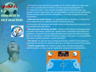 Regla 7:         El partido durará dos tiempos iguales de 45 minutos cada uno, salvo que
              por mutuo acuerdo entre el árbitro y los dos equipos participantes se

La            convenga otra cosa. Todo acuerdo de alterar los períodos de juego (por
              ejemplo, reducir cada mitad a 40 minutos debido a que la luz sea insuficiente)

duración      deberá tomarse antes del inicio del partido y conforme al reglamento de la
              competición.

del partido     Intervalo del medio tiempo: Los jugadores tienen derecho a un descanso
              en el medio tiempo no deberá exceder de quince minutos.
                La duración del descanso del medio tiempo podrá alterarse únicamente con
              el consentimiento del árbitro.
                Recuperación de tiempo perdido: Cada período deberá prolongarse para
              recuperar todo tiempo perdido por sustituciones, evaluación de la lesión de
              jugadores, transporte de los jugadores lesionados fuera del terreno de juego
              para ser atendidos o pérdida de tiempo cualquier otro motivo. La recuperación
              del tiempo perdido quedará a criterio del árbitro.
                Tiro penal: En caso de que se tenga que lanzar o repetir un tiro penal, se
              prolongará el período en cuestión hasta que se haya consumado el tiro penal.
                Partido suspendido: Se volverá a jugar todo el partido suspendido
              definitivamente, a menos que el reglamento estipule otro procedimiento.
 