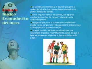 Se lanzará una moneda y el equipo que gane el
Regla 8:      sorteo decidirá la dirección en la que atacará en el
              primer tiempo del partido.
Inicio y         En el segundo tiempo del partido, los equipos
              cambiarán de mitad de campo y atacarán en la
Reanudación   dirección opuesta.
del juego       El jugador que pone la bola en el movimiento no
              puede volver por primera vez para tocarlo antes de que
              a otro jugador lo golpee con el pie.
                La regla también habla en las situaciones que
              suspenden el partido repentinamente, antes de que la
              bola se golpee con el pie hacia fuera de la tierra del
              juego.
 