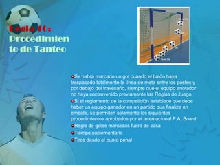 Regla 10:
Procedimien
to de Tanteo


                 Se habrá marcado un gol cuando el balón haya
               traspasado totalmente la línea de meta entre los postes y
               por debajo del travesaño, siempre que el equipo anotador
               no haya contravenido previamente las Reglas de Juego.
                 Si el reglamento de la competición establece que debe
               haber un equipo ganador en un partido que finaliza en
               empate, se permiten solamente los siguientes
               procedimientos aprobados por el Internacional F.A. Board:
                 Regla de goles marcados fuera de casa
                 Tiempo suplementario
                 Tiros desde el punto penal
 