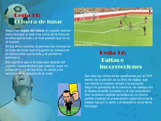 Regla 11:
      El fuera de lugar
Según las reglas del futbol un jugador está en
fuera de lugar si está más cerca de la línea de
la meta que la bola y el rival pasado que no es
el arquero.
En los años noventa, el permiso fue incluido en
la regla de modo que el jugador se coloque en
la misma línea que la bola y el penúltimo                    Regla 12:
adversario.
Eso significa que si la bola está delante del                 Faltas e
jugador, nunca tendrá lugar exterior, pues no
existe tampoco en los tiros, la venda y los
                                                             incorrecciones
servicios de la esquina de la meta.
                                                  Son diez las infracciones clasificadas por el FIFA
                                                  dentro de la edición de su libro de reglas, que
                                                  van desde el impacto simple a la escupida.
                                                  Según la gravedad de la carencia, se castiga con
                                                  la tarjeta amarilla (cuidado) o el rojo (expulsión).
                                                  Dos recibieron tarjetas amarillas en un mismo
                                                  partido implican la presentación automática de la
                                                  tarjeta roja por lo tanto y el abandono de la tierra
                                                  del juego.
 