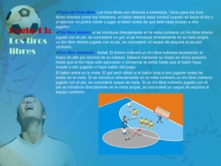 Tipos de tiros libre: Los tiros libres son directos e indirectos. Tanto para los tiros
            libres directos como los indirectos, el balón deberá estar inmóvil cuando se lanza el tiro y
            el ejecutor no podrá volver a jugar el balón antes de que éste haya tocado a otro
            jugador.
Regla 13:     Tiro libre directo: si se introduce directamente en la meta contraria un tiro libre directo
            jugado con el pie, se concederá un gol; si se introduce directamente en la meta propia
Los tiros   un tiro libre directo jugado con el pie, se concederá un saque de esquina al equipo
            contrario.
libres        Tiro libre indirecto: Señal: El árbitro indicará un tiro libre indirecto levantando el
            brazo en alto por encima de su cabeza. Deberá mantener su brazo en dicha posición
            hasta que el tiro haya sido ejecutado y conservar la señal hasta que el balón haya
            tocado a otro jugador o haya salido del juego.
            El balón entra en la meta: El gol será válido si el balón toca a otro jugador antes de
            entrar en la meta. Si se introduce directamente en la meta contraria un tiro libre indirecto
            jugado con el pie, se concederá saque de meta. Si un tiro libre indirecto jugado con el
            pie se introduce directamente en la meta propia, se concederá un saque de esquina al
            equipo contrario.
 