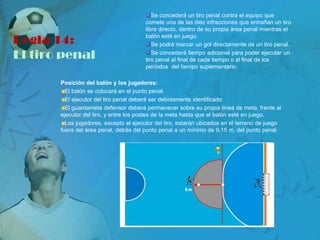 Se concederá un tiro penal contra el equipo que
                                        comete una de las diez infracciones que entrañan un tiro
                                        libre directo, dentro de su propia área penal mientras el

Regla 14:                               balón esté en juego.
                                        Se podrá marcar un gol directamente de un tiro penal.

El tiro penal                           Se concederá tiempo adicional para poder ejecutar un
                                        tiro penal al final de cada tiempo o al final de los
                                        períodos del tiempo suplementario.

       Posición del balón y los jugadores:
         El balón se colocará en el punto penal.
         El ejecutor del tiro penal deberá ser debidamente identificado
         El guardameta defensor deberá permanecer sobre su propia línea de meta, frente al
       ejecutor del tiro, y entre los postes de la meta hasta que el balón esté en juego.
         Los jugadores, excepto el ejecutor del tiro, estarán ubicados en el terreno de juego
       fuera del área penal, detrás del punto penal a un mínimo de 9,15 m. del punto penal.
 
