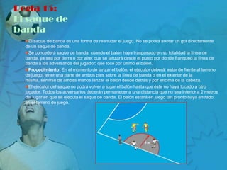 Regla 15:
El saque de
banda
    El saque de banda es una forma de reanudar el juego. No se podrá anotar un gol directamente
  de un saque de banda.
    Se concederá saque de banda: cuando el balón haya traspasado en su totalidad la línea de
  banda, ya sea por tierra o por aire; que se lanzará desde el punto por donde franqueó la línea de
  banda a los adversarios del jugador; que tocó por último el balón.
    Procedimiento: En el momento de lanzar el balón, el ejecutor deberá: estar de frente al terreno
  de juego, tener una parte de ambos pies sobre la línea de banda o en el exterior de la
  misma, servirse de ambas manos lanzar el balón desde detrás y por encima de la cabeza.
    El ejecutor del saque no podrá volver a jugar el balón hasta que éste no haya tocado a otro
  jugador. Todos los adversarios deberán permanecer a una distancia que no sea inferior a 2 metros
  del lugar en que se ejecuta el saque de banda. El balón estará en juego tan pronto haya entrado
  en el terreno de juego.
 