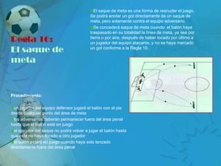 El saque de meta es una forma de reanudar el juego.
                                          Se podrá anotar un gol directamente de un saque de
                                          meta, pero solamente contra el equipo adversario.
                                            Se concederá saque de meta cuando: el balón haya
                                          traspasado en su totalidad la línea de meta, ya sea por
Regla 16:                                 tierra o por aire, después de haber tocado por último a
                                          un jugador del equipo atacante, y no se haya marcado
El saque de                               un gol conforme a la Regla 10.


meta


Procedimiento:

  un jugador del equipo defensor jugará el balón con el pie
desde cualquier punto del área de meta
  los adversarios deberán permanecer fuera del área penal
hasta que el balón esté en juego
  el ejecutor del saque no podrá volver a jugar el balón hasta
que éste no haya tocado a otro jugador
  el balón estará en juego cuando haya sido lanzado
directamente fuera del área penal
 