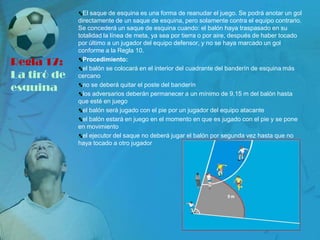 El saque de esquina es una forma de reanudar el juego. Se podrá anotar un gol
             directamente de un saque de esquina, pero solamente contra el equipo contrario.
             Se concederá un saque de esquina cuando: el balón haya traspasado en su
             totalidad la línea de meta, ya sea por tierra o por aire, después de haber tocado
             por último a un jugador del equipo defensor, y no se haya marcado un gol
             conforme a la Regla 10.

Regla 17:      Procedimiento:
               el balón se colocará en el interior del cuadrante del banderín de esquina más
La tiró de   cercano

esquina        no se deberá quitar el poste del banderín
               los adversarios deberán permanecer a un mínimo de 9,15 m del balón hasta
             que esté en juego
               el balón será jugado con el pie por un jugador del equipo atacante
               el balón estará en juego en el momento en que es jugado con el pie y se pone
             en movimiento
               el ejecutor del saque no deberá jugar el balón por segunda vez hasta que no
             haya tocado a otro jugador
 