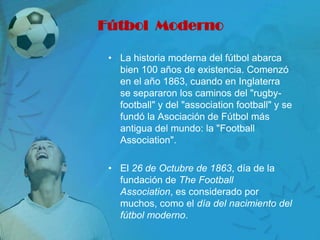 Fútbol Moderno

 • La historia moderna del fútbol abarca
   bien 100 años de existencia. Comenzó
   en el año 1863, cuando en Inglaterra
   se separaron los caminos del "rugby-
   football" y del "association football" y se
   fundó la Asociación de Fútbol más
   antigua del mundo: la "Football
   Association".

 • El 26 de Octubre de 1863, día de la
   fundación de The Football
   Association, es considerado por
   muchos, como el día del nacimiento del
   fútbol moderno.
 
