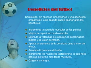 Beneficios del fútbol
Controlado, sin excesos innecesarios y una adecuada
  preparación, este deporte puede aportar grandes
  beneficios:

  Incrementa la potencia muscular de las piernas
  Mejora la capacidad cardiovascular
  Estimula la velocidad de reacción, la coordinación
  motora y la visión periférica.
  Aporta un aumento de la densidad ósea a nivel del
  fémur.
  Aumenta la potencia del salto.
  Incrementa los niveles de testosterona, lo que hará
  con que se forme más tejido muscular.
  Oxigena la sangre.
 