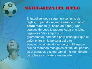 NATURALEZA DEL JUEGO

El fútbol se juega según un conjunto de
reglas, El partido se juega usando un único
balón redondo (el balón de fútbol). Dos
equipos de once jugadores cada uno (diez
jugadores “de campo” y un
guardameta), compiten para conseguir que el
balón entre en la portería del otro
equipo, consiguiendo así un gol. El equipo
que ha marcado más goles al final del partido
es el ganador, y si marcan el mismo número
de goles se considera un empate.
 
