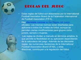 REGLAS DEL JUEGO
• Estas reglas del fútbol son elaboradas por la International
  Football Asociation Board de la Fédération International
  de Football Association (FIFA).
• Hay diecisiete normas en las Reglas del Juego
  oficiales. Las mismas normas están diseñadas para
  aplicarse a todos los niveles de fútbol, aunque se
  permiten ciertas modificaciones para grupos como
  juniors, seniors o mujeres.
• Las reglas se dividen a menudo en términos amplios, lo
  que permite la flexibilidad en su aplicación dependiendo
  de la naturaleza del juego. Además de las diecisiete
  reglas, las numerosas decisiones de la International
  Football Association Board (IFAB), y otras
  directivas, contribuyen a la regulación del fútbol.
 