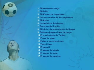 1. El terreno de Juego
2. El Balón
3. El Número de Jugadores
4. Los accesorios de los Jugadores
5. El Árbitro
6. Los Árbitros Asistentes
7. Duración del Partido
8. El inicio y la reanudación del juego
9. Balón en juego o fuera de juego
10.Procedimiento de Tanteo
11.Fuera de lugar
12.Faltas e incorrecciones
13.Tiros Libres
14.El penalti
15.El saque de banda
16.El saque de meta
17.El saque de esquina
 