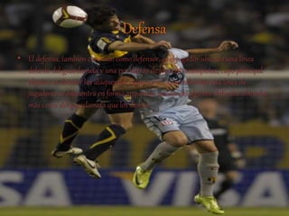 Defensa 
• El defensa, también conocido como defensor, es el jugador ubicado una línea 
delante del guardameta y una por detrás de los centrocampistas, cuyo principal 
objetivo es detener los ataques del equipo rival. Generalmente esta línea de 
jugadores se encuentra en forma arqueada, quedando algunos defensas ubicados 
más cerca del guardameta que los demás. 
 