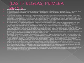    Regla 1.- El terreno de juego
   1.- Dimensiones. El Campo de juego será un rectángulo de una longitud no mayor de 35m. ni menor de 30m.
    y una anchura no mayor de 25m.ni menor de 20.En todos los casos el terreno de juego deberá ser
    rectangular
   2.- Modo de marcarlo. El campo de juego será marcado deacuerdo al plano con líneas visibles, las cuales
    serán de un ancho no , mayor de 8cm ni menor de 5cm. de las lince que lo limitan las líneas mas largas serán
    llamadas lince de banda y las mas cortas de meta. En el centro del campo se trazara una línea medianera a
    través del ancho del campo del campo de banda a banda. En el centro del campo será marcado con un
    punto, alrededor del cual se trazara una circunferencia de 2m de radio.
   3. - Área penal. En cada extremidad del campo a 8m de distancia de la línea de gol en paralela con esta ,
    se trazara una línea de banda a banda con la cual quedara formada el “AREA DE GOL Y PENAL”, en el
    centro de la línea se marcara un punto visible , dicha señal es el punto del puntapié del penal.
   4.- Área del guardameta. En cada uno de los extremos del campo se y tomando como referencia el centro
    de la línea de meta , se trazará un semi-circulo que se denomina “Área del guardameta” y que tendrá 2.50m
    de circunferencia que serán medidas dentro del centro del arco. Esta línea es un área de defensa para el
    guardameta, así que en el saque de esquina esta prohibido el ingreso de los jugadores contrarios a esta área
    y por lo tanto se prohíbe un saque de esquina dentro de ella
   Sanción: Si al ejecutarse el saque de esquina se incurriera en alguna de estas dos faltas mencionadas ,será
    declarado un mal saque de esquina , concediéndose al bando contrario del que lo saco, un saque de meta.
   5.- Los Marcos. En el centro de cada línea de meta se colocaran los marcos, que estarán formados por dos
    postes verticales , separados de una distancia de 3m entre si y unidos en su extremos por un larguero
    horizontal cuyo borde inferior estará a 2m del suelo, el ancho y grueso de los largueros no podrá exceder de
    los 8cm ni menos de 5cm, para el buen desarrollo del partido deberán ponerse redes a los postes.
   6.- Área de esquina. Con un radio de un metro, medido desde cada esquina se marcaran cuatro arcos de
    circunferencia, las cuales servirán para que el jugador que ejecute el saque de esquina, al hacerlo deberá
    estar parado dentro de ella, y la ejecución debe hacerse al igual del saque de banda.
   Sanción: Como la regla dice: que el saque de esquina debe ser al igual que el saque de banda, esto indica
    que el jugador que incurra en el mal saque, se anule este y se otorgue un saque de banda al bando
    contrario del que vulneró la regla.
 