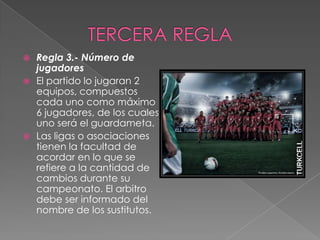  Regla 3.- Número de
  jugadores
 El partido lo jugaran 2
  equipos, compuestos
  cada uno como máximo
  6 jugadores, de los cuales
  uno será el guardameta.
 Las ligas o asociaciones
  tienen la facultad de
  acordar en lo que se
  refiere a la cantidad de
  cambios durante su
  campeonato. El arbitro
  debe ser informado del
  nombre de los sustitutos.
 
