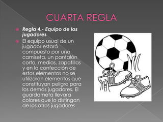  Regla 4.- Equipo de los
  jugadores
 El equipo usual de un
  jugador estará
  compuesto por una
  camiseta, un pantalón
  corto, medias, zapatillas
  y en la confección de
  estos elementos no se
  utilizaran elementos que
  constituyan peligro para
  los demás jugadores. El
  guardameta llevara
  colores que lo distingan
  de los otros jugadores
 