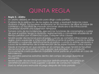    Regla 5.- Arbitro
   Un arbitro deberá ser designado para dirigir cada partido:
   Cuidara de la aplicación de las reglas de juego y resolverá todos los casos
    dudosos o litigios. Sus poderes empezaran en el momento de silbar el saque de
    comienzo y su facultad de imponer sanciones abarcara a las infracciones
    cometidas durante una suspensión temporal.
   Tomara nota de las incidencias, ejercerá las funciones de cronometrar y cuidar
    de que el partido tenga la duración reglamentaria o convenida añadiendo el
    tiempo perdido por incidencias o por cualquier otras causas
   tendrá poder discrecional para el juego cuando se cometan infracciones a las
    reglas, para suspender e interrumpir definitivamente el partido cuando lo estime
    necesario o suspender definitivamente el partido cuando lo estime necesario a
    causa de los elementos de la intervención de los espectadores u otras causas
   Desde el momento en que penetre en el campo de juego tendrá la facultad
    discrecional de amonestar a todo jugador que proceda con conducta
    inconveniente a esta pudiendo impedirle tomar parte en el partido en caso de
    reincidencia.
   No permitirá personas extrañas dentro del campo de juego durante el
    encuentro
   tendrá poder discrecional para expulsar definitivamente del campo sin
    advertencia previa a todo jugador culpable de conducta violenta.
   Dará la señal para reanudar el juego después de toda parada
 