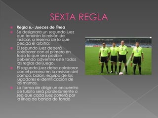    Regla 6.- Jueces de línea
   Se designara un segundo juez
    que tendrán la misión de
    indicar, a reserva de lo que
    decida él arbitro:
   El segundo juez deberá
    colaborar con el primero en
    todo lo que sea posible
    debiendo advertirle este todas
    las reglas del juego.
   El segundo juez debe colaborar
    con el primero en la revisión del
    campo, balón, equipo de los
    jugadores e identificación de
    los mismos.
   La forma de dirigir un encuentro
    de fulbito será paralelamente o
    sea que cada juez correrá por
    la línea de banda de fondo.
 
