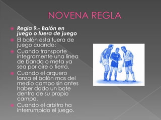    Regla 9.- Balón en
    juego o fuera de juego
   El balón esta fuera de
    juego cuando:
   Cuando transporte
    íntegramente una línea
    de banda o meta ya
    sea por aire o tierra.
   Cuando el arquero
    lanza el balón mas del
    medio campo sin antes
    haber dado un bote
    dentro de su propio
    campo.
   Cuando el arbitro ha
    interrumpido el juego.
 