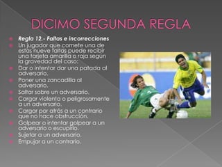    Regla 12.- Faltas e incorrecciones
   Un jugador que comete una de
    estas nueve faltas puede recibir
    una tarjeta amarilla o raja según
    la gravedad del caso:
   Dar o intentar dar una patada al
    adversario.
   Poner una zancadilla al
    adversario.
   Saltar sobre un adversario.
   Cargar violenta o peligrosamente
    a un adversario.
   Cargar por atrás a un contrario
    que no hace obstrucción.
   Golpear o intentar golpear a un
    adversario o escupirlo.
   Sujetar a un adversario.
   Empujar a un contrario.
 