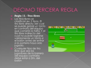    Regla 13.- Tiros libres
   Los tiros libres se
    clasifican en 2 tipos. El
    tiro libre directo del cual
    se puede ganar un tanto
    en contrato del equipo
    que cometió la falta. Y el
    tiro libre indirecto del
    cual no puede lograrse
    validamente un tanto si
    el balón antes de entrar
    a la portería haya sido
    jugado.
   Cualquier tipo de tiro
    libre que sea los
    jugadores de la barrera
    del equipo contrario
    debe estar a 2m. del
    balón
 