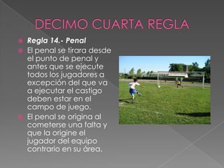    Regla 14.- Penal
   El penal se tirara desde
    el punto de penal y
    antes que se ejecute
    todos los jugadores a
    excepción del que va
    a ejecutar el castigo
    deben estar en el
    campo de juego.
   El penal se origina al
    cometerse una falta y
    que la origine el
    jugador del equipo
    contrario en su área.
 