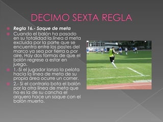    Regla 16.- Saque de meta
   Cuando el balón ha pasado
    en su totalidad la línea d meta
    excluida por la parte que se
    encuentra entre los postes del
    marco ya sea por tierra o por
    aire. Hay dos formas de que el
    balón regrese a estar en
    juego.
   1.-Si el jugador lanza la pelota
    hacia la línea de meta de su
    propia área ocurre un corner.
   2.- Si el contrario bota el balón
    por la otra línea de meta que
    no es la de su cancha el
    arquero hace un saque con el
    balón muerto.
 