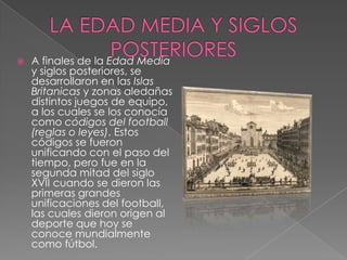    A finales de la Edad Media
    y siglos posteriores, se
    desarrollaron en las Islas
    Britanicas y zonas aledañas
    distintos juegos de equipo,
    a los cuales se los conocía
    como códigos del football
    (reglas o leyes). Estos
    códigos se fueron
    unificando con el paso del
    tiempo, pero fue en la
    segunda mitad del siglo
    XVII cuando se dieron las
    primeras grandes
    unificaciones del football,
    las cuales dieron origen al
    deporte que hoy se
    conoce mundialmente
    como fútbol.
 