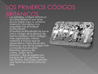    Los primeros códigos británicos
    se caracterizaban por tener
    pocas reglas y por su extrema
    violencia. Uno de los más
    populares fue el football
    multitudinario.
    El footbal multitudinario no fue el
    único código de la época; de
    hecho existieron otros códigos
    más organizados, menos
    violentos e incluso que se
    desarrollaron fuera de las islas
    Británicas. Uno de los juegos más
    conocidos fue el calcio
    florentino (giuoco del
    calcio, "juego de la
    patada"), que se jugaba por
    equipos de 27 jugadores con
    seis árbitros. Este juego permitía
    usar tanto las manos como los
    pies.
 