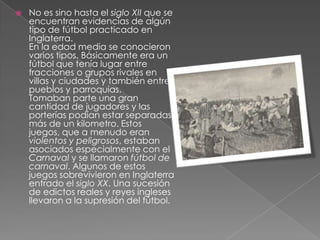    No es sino hasta el siglo XII que se
    encuentran evidencias de algún
    tipo de fútbol practicado en
    Inglaterra.
    En la edad media se conocieron
    varios tipos. Básicamente era un
    fútbol que tenía lugar entre
    fracciones o grupos rivales en
    villas y ciudades y también entre
    pueblos y parroquias.
    Tomaban parte una gran
    cantidad de jugadores y las
    porterías podían estar separadas
    más de un kilometro. Estos
    juegos, que a menudo eran
    violentos y peligrosos, estaban
    asociados especialmente con el
    Carnaval y se llamaron fútbol de
    carnaval. Algunos de estos
    juegos sobrevivieron en Inglaterra
    entrado el siglo XX. Una sucesión
    de edictos reales y reyes ingleses
    llevaron a la supresión del fútbol.
 