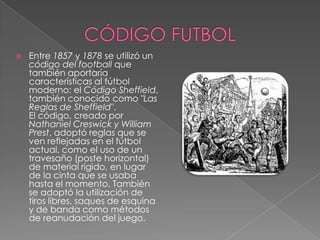    Entre 1857 y 1878 se utilizó un
    código del football que
    también aportaría
    características al fútbol
    moderno: el Código Sheffield,
    también conocido como "Las
    Reglas de Sheffield".
    El código, creado por
    Nathaniel Creswick y William
    Prest, adoptó reglas que se
    ven reflejadas en el fútbol
    actual, como el uso de un
    travesaño (poste horizontal)
    de material rígido, en lugar
    de la cinta que se usaba
    hasta el momento. También
    se adoptó la utilización de
    tiros libres, saques de esquina
    y de banda como métodos
    de reanudación del juego.
 