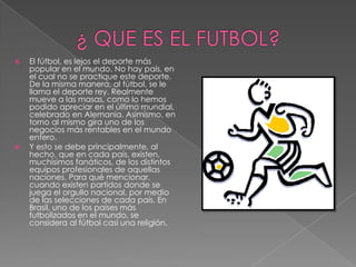    El fútbol, es lejos el deporte más
    popular en el mundo. No hay país, en
    el cual no se practique este deporte.
    De la misma manera, al fútbol, se le
    llama el deporte rey. Realmente
    mueve a las masas, como lo hemos
    podido apreciar en el último mundial,
    celebrado en Alemania. Asimismo, en
    torno al mismo gira uno de los
    negocios más rentables en el mundo
    entero.
   Y esto se debe principalmente, al
    hecho, que en cada país, existen,
    muchísimos fanáticos, de los distintos
    equipos profesionales de aquellas
    naciones. Para qué mencionar,
    cuando existen partidos donde se
    juega el orgullo nacional, por medio
    de las selecciones de cada país. En
    Brasil, uno de los países más
    futbolizados en el mundo, se
    considera al fútbol casi una religión.
 