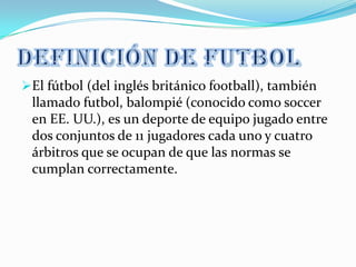 El fútbol (del inglés británico football), también
 llamado futbol, balompié (conocido como soccer
 en EE. UU.), es un deporte de equipo jugado entre
 dos conjuntos de 11 jugadores cada uno y cuatro
 árbitros que se ocupan de que las normas se
 cumplan correctamente.
 