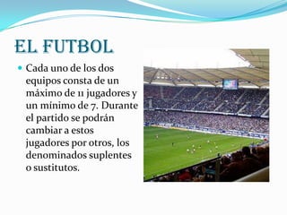 El Futbol
 Cada uno de los dos
 equipos consta de un
 máximo de 11 jugadores y
 un mínimo de 7. Durante
 el partido se podrán
 cambiar a estos
 jugadores por otros, los
 denominados suplentes
 o sustitutos.
 