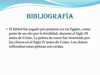 Bibliografía
 El fútbol fue jugado por primera vez en Egipto, como
 parte de un rito por la fertilidad, durante el Siglo III
 antes de Cristo. La pelota de cuero fue inventada por
 los chinos en el Siglo IV antes de Cristo. Los chinos
 rellenaban estas pelotas con cerdas.
 