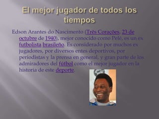 Edson Arantes do Nascimento (Três Corações, 23 de
  octubre de 1940), mejor conocido como Pelé, es un ex
  futbolista brasileño. Es considerado por muchos ex
  jugadores, por diversos entes deportivos, por
  periodistas y la prensa en general, y gran parte de los
  admiradores del fútbol como el mejor jugador en la
  historia de este deporte.
 