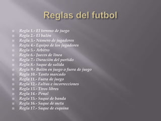    Regla 1.- El terreno de juego
   Regla 2.- El balón
   Regla 3.- Número de jugadores
   Regla 4.- Equipo de los jugadores
   Regla 5.- Arbitro
   Regla 6.- Jueces de línea
   Regla 7.- Duración del partido
   Regla 8.- Saque de salida
   Regla 9.- Balón en juego o fuera de juego
   Regla 10.- Tanto marcado
   Regla 11.- Fuera de juego
   Regla 12.- Faltas e incorrecciones
   Regla 13.- Tiros libres
   Regla 14.- Penal
   Regla 15.- Saque de banda
   Regla 16.- Saque de meta
   Regla 17.- Saque de esquina
 