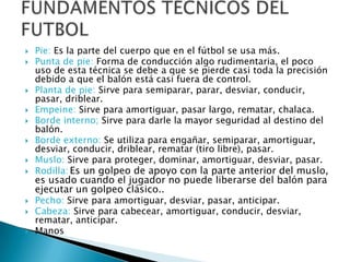    Pie: Es la parte del cuerpo que en el fútbol se usa más.
   Punta de pie: Forma de conducción algo rudimentaria, el poco
    uso de esta técnica se debe a que se pierde casi toda la precisión
    debido a que el balón está casi fuera de control.
   Planta de pie: Sirve para semiparar, parar, desviar, conducir,
    pasar, driblear.
   Empeine: Sirve para amortiguar, pasar largo, rematar, chalaca.
   Borde interno; Sirve para darle la mayor seguridad al destino del
    balón.
   Borde externo: Se utiliza para engañar, semiparar, amortiguar,
    desviar, conducir, driblear, rematar (tiro libre), pasar.
   Muslo: Sirve para proteger, dominar, amortiguar, desviar, pasar.
   Rodilla: Es un golpeo de apoyo con la parte anterior del muslo,
    es usado cuando el jugador no puede liberarse del balón para
    ejecutar un golpeo clásico..
   Pecho: Sirve para amortiguar, desviar, pasar, anticipar.
   Cabeza: Sirve para cabecear, amortiguar, conducir, desviar,
    rematar, anticipar.
   Manos
 