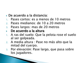  De acuerdo a la distancia:
1. Pases cortos: es a menos de 10 metros
2. Pases medianos: de 10 a 20 metros
3. Pases largos: mas de 20 metros
  De acuerdo a la altura
1. A ras del suelo: Que la pelota rose el suelo
   al ser golpeada.
2. A media altura : Pase no más alto que la
   mitad del cuerpo.
3. Por elevación: Pase largo, que pasa sobre
   los jugadores.
 