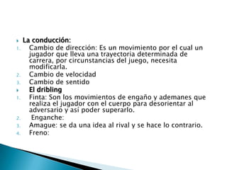     La conducción:
1.     Cambio de dirección: Es un movimiento por el cual un
       jugador que lleva una trayectoria determinada de
       carrera, por circunstancias del juego, necesita
       modificarla.
2.     Cambio de velocidad
3.     Cambio de sentido
      El dribling
1.     Finta: Son los movimientos de engaño y ademanes que
       realiza el jugador con el cuerpo para desorientar al
       adversario y así poder superarlo.
2.      Enganche:
3.     Amague: se da una idea al rival y se hace lo contrario.
4.     Freno:
 