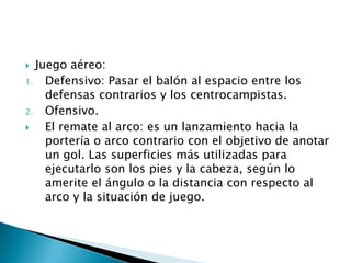   Juego aéreo:
1.   Defensivo: Pasar el balón al espacio entre los
     defensas contrarios y los centrocampistas.
2.   Ofensivo.
    El remate al arco: es un lanzamiento hacia la
     portería o arco contrario con el objetivo de anotar
     un gol. Las superficies más utilizadas para
     ejecutarlo son los pies y la cabeza, según lo
     amerite el ángulo o la distancia con respecto al
     arco y la situación de juego.
 