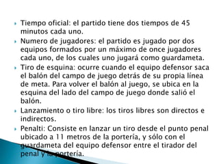    Tiempo oficial: el partido tiene dos tiempos de 45
    minutos cada uno.
   Numero de jugadores: el partido es jugado por dos
    equipos formados por un máximo de once jugadores
    cada uno, de los cuales uno jugará como guardameta.
   Tiro de esquina: ocurre cuando el equipo defensor saca
    el balón del campo de juego detrás de su propia línea
    de meta. Para volver el balón al juego, se ubica en la
    esquina del lado del campo de juego donde salió el
    balón.
   Lanzamiento o tiro libre: los tiros libres son directos e
    indirectos.
   Penalti: Consiste en lanzar un tiro desde el punto penal
    ubicado a 11 metros de la portería, y sólo con el
    guardameta del equipo defensor entre el tirador del
    penal y la portería.
 