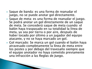    Saque de banda: es una forma de reanudar el
    juego, no se puede anotar gol directamente.
   Saque de meta: es una forma de reanudar el juego.
    Se podrá anotar un gol directamente de un saque
    de meta. Se concederá saque de meta cuando: el
    balón haya traspasado en su totalidad la línea de
    meta, ya sea por tierra o por aire, después de
    haber tocado por último a un jugador del equipo
    atacante, y no se haya marcado un gol.
   Gol marcado: Se marca un gol cuando el balón haya
    atravesado completamente la línea de meta entre
    los postes y por debajo del travesaño siempre que
    el equipo anotador no haya cometido previamente
    una infracción a las Reglas de Juego.
 